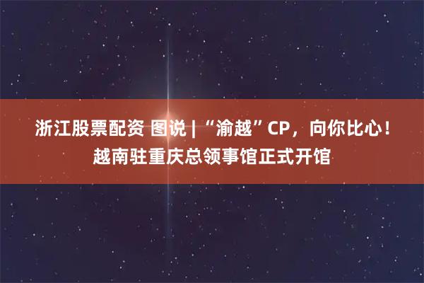 浙江股票配资 图说 | “渝越”CP，向你比心！越南驻重庆总领事馆正式开馆