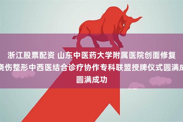 浙江股票配资 山东中医药大学附属医院创面修复与烧伤整形中西医结合诊疗协作专科联盟授牌仪式圆满成功
