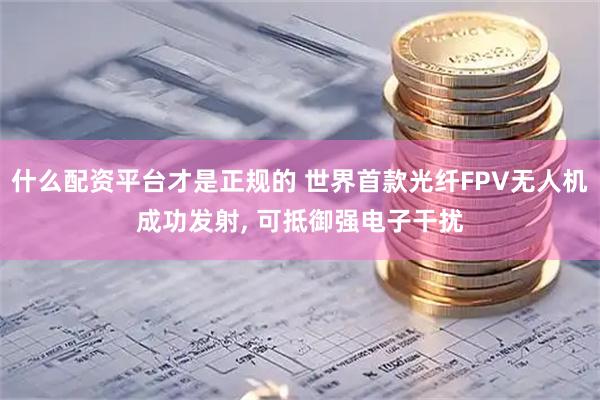 什么配资平台才是正规的 世界首款光纤FPV无人机成功发射, 可抵御强电子干扰